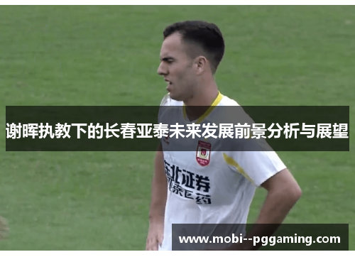 谢晖执教下的长春亚泰未来发展前景分析与展望 谢晖执教下的长春亚泰未来发展前景分析与展望