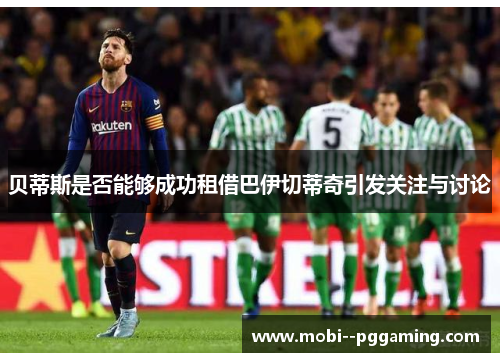 贝蒂斯是否能够成功租借巴伊切蒂奇引发关注与讨论 贝蒂斯是否能够成功租借巴伊切蒂奇引发关注与讨论