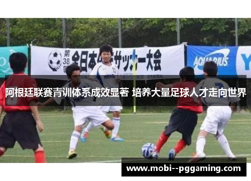 阿根廷联赛青训体系成效显著 培养大量足球人才走向世界 阿根廷联赛青训体系成效显著 培养大量足球人才走向世界